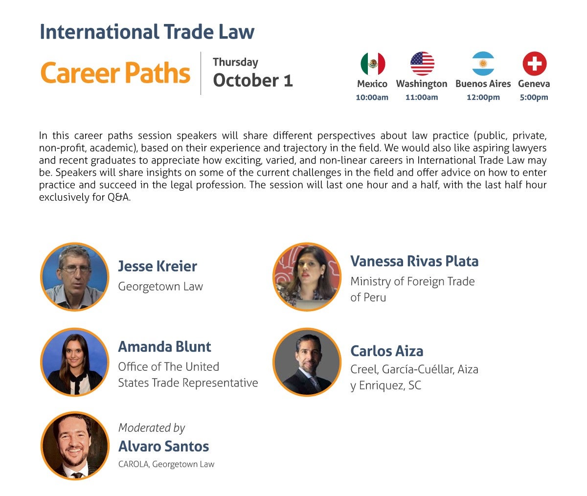 International Trade Law Career Paths Thursday, October 1 10:00 am Mexico City 11:00 am Washington, DC 12:00 pm Buenos Aires 5:00 pm Geneva In this career paths session speakers will share different perspectives about law practice (public, private, non-profit, academic), based on their experience and trajectory in the field. We would also like aspiring lawyers and recent graduates to appreciate how exciting, varied, and non-linear careers in International Trade Law may be. Speakers will share insights on some of the current challenges in the field and offer advice on how to enter practice and succeed in the legal profession. The session will last one hour and a half, with the last half hour exclusively for Q&A. - Jesse Kreier, Georgetown Law - Amanda Blunt, Office of the United States Trade Representative - Vanessa Rivas Plata, Ministry of Foreign Trade of Peru - Carlos Aiza, Creel, García-Cuéllar, Aiza y Enriquez, SC Moderated by: Alvaro Santos, CAROLA, Georgetown Law