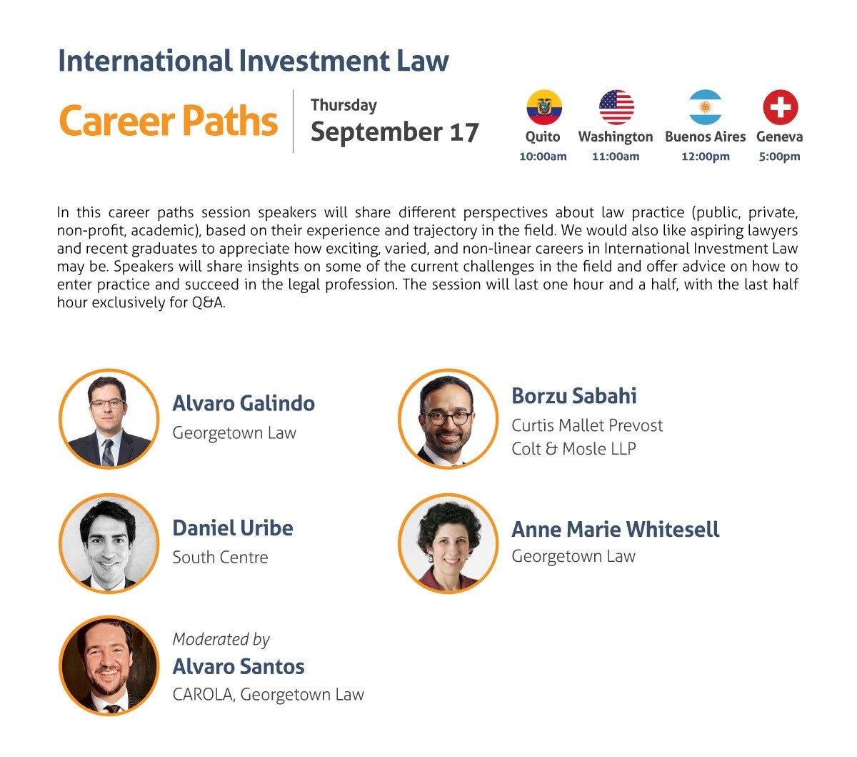 International Investment Law Career Paths Thursday, September 17 10:00 am Quito 11:00 am Washington, DC 12:00 pm Buenos Aires 5:00 pm Geneva In this career paths session speakers will share different perspectives about law practice (public, private, non-profit, academic), based on their experience and trajectory in the field. We would also like aspiring lawyers and recent graduates to appreciate how exciting, varied, and non-linear careers in International Investment Law may be. Speakers will share insights on some of the current challenges in the field and offer advice on how to enter practice and succeed in the legal profession. The session will last one hour and a half, with the last half hour exclusively for Q&A. Speakers: - Alvaro Galindo, Georgetown Law - David Gaukrodger, Organisation for Economic Co-operation and Development - Daniel Uribe, South Centre - Anne Marie Whitesell, Georgetown Law Moderated by: Alvaro Santos, CAROLA, Georgetown Law