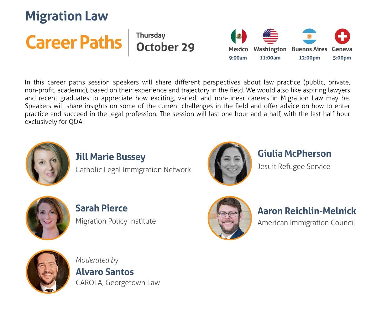 Migration Law Career Paths Thursday, October 29 9:00 am Mexico City 11:00 am Washington, DC 12:00 pm Buenos Aires 5:00 pm Geneva In this career paths session speakers will share different perspectives about law practice (public, private, non-profit, academic), based on their experience and trajectory in the field. We would also like aspiring lawyers and recent graduates to appreciate how exciting, varied, and non-linear careers in Migration Law may be. Speakers will share insights on some of the current challenges in the field and offer advice on how to enter practice and succeed in the legal profession. The session will last one hour and a half, with the last half hour exclusively for Q&A. - Jill Marie Bussey, Catholic Legal Immigration Network, Inc - Giulia McPherson, Jesuit Refugee Service USA - Sarah Pierce, Migration Policy Institute - Aaron Reichlin-Melnick, American Immigration Council Moderated by: Alvaro Santos, CAROLA, Georgetown Law