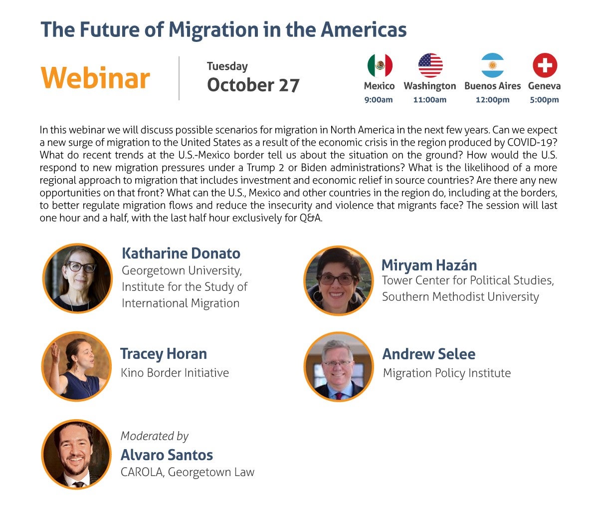 The Future of Migration in the Americas Webinar Tuesday, October 27 9:00 am Mexico City 11:00 am Washington, DC 12:00 pm Buenos Aires 5:00 pm Geneva In this webinar we will discuss possible scenarios for migration in North America in the next few years. Can we expect a new surge of migration to the United States as a result of the economic crisis in the region produced by COVID-19? What do recent trends at the U.S.-Mexico border tell us about the situation on the ground? How would the U.S. respond to new migration pressures under a Trump 2 or Biden administrations? What is the likelihood of a more regional approach to migration that includes investment and economic relief in source countries? Are there any new opportunities on that front? What can the U.S., Mexico and other countries in the region do, including at the borders, to better regulate migration flows and reduce the insecurity and violence that migrants face? The session will last one hour and a half, with the last half hour exclusively for Q&A. - Katharine Donato, Georgetown University, Institute for the Study of International Migration - Miryam Hazán, Tower Center for Political Studies, Southern Methodist University - Tracey Horan, Kino Border Initiative - Andrew Selee, Migration Policy Institute Moderated by: Alvaro Santos, CAROLA, Georgetown Law