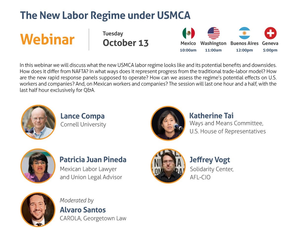 The New Labor Regime under USMCA Webinar Tuesday, October 13 10:00 am Mexico City 11:00 am Washington, DC 12:00 pm Buenos Aires 5:00 pm Geneva In this webinar we will discuss what the new USMCA labor regime looks like and its potential benefits and downsides. How does it differ from NAFTA? In what ways does it represent progress from the traditional trade-labor model? How are the new rapid response panels supposed to operate? How can we assess the regime’s potential effects on U.S. workers and companies? And, on Mexican workers and companies? The session will last one hour and a half, with the last half hour exclusively for Q&A. - Lance Compa, Cornell University - Patricia Juan Pineda, Mexican Labor Lawyer and Union Legal Adviser - Katherine Tai, Ways and Means Committee, U.S. House of Representatives - Jeffrey Vogt, Solidarity Center, AFL-CIO Moderated by: Alvaro Santos, CAROLA, Georgetown Law Register here: https://www.law.georgetown.edu/carola/student-opportunities/fall-2020-series/registration/ Live captioning will be provided. Alternate accommodation requests related to a disability should be sent to cimgmt@georgetown.edu. A good-faith effort will be made to fulfill requests.