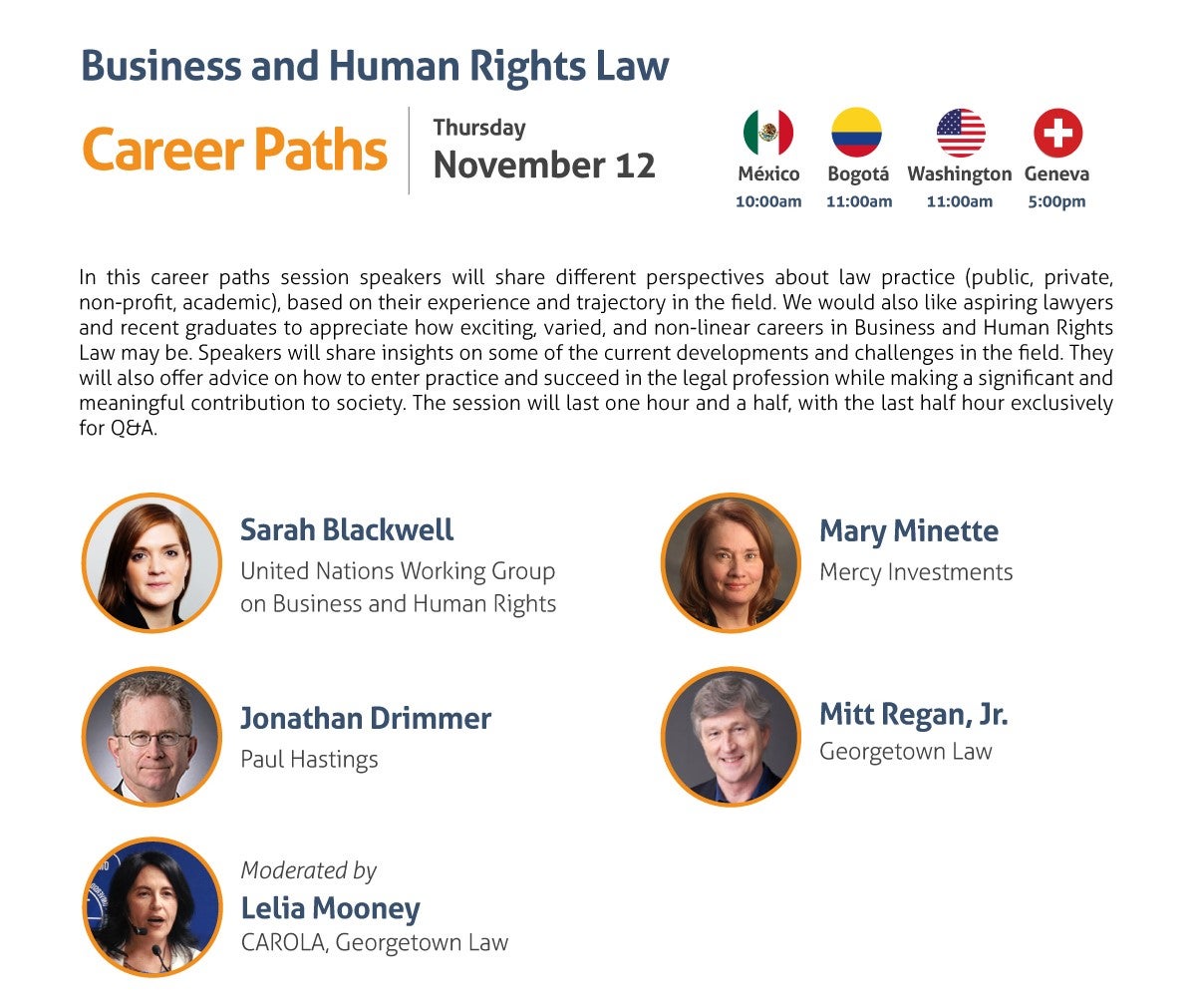 Business and Human Rights Law Career Paths Thursday, November 12 10:00 am Mexico City 11:00 am Washington, DC / Bogota 5:00 pm Geneva In this career paths session speakers will share different perspectives about law practice (public, private, non-profit, academic), based on their experience and trajectory in the field. We would also like aspiring lawyers and recent graduates to appreciate how exciting, varied, and non-linear careers in Business and Human Rights Law may be. Speakers will share insights on some of the current developments and challenges in the field. They will also offer advice on how to enter practice and succeed in the legal profession while making a significant and meaningful contribution to society. The session will last one hour and a half, with the last half hour exclusively for Q&A. - Sarah Blackwell, UN Working Group on Business and Human Rights - Jonathan Drimmer, Paul Hastings - Mary Minette, Mercy Investments - Mitt Regan, Jr., Georgetown Law Moderated by: Lelia Mooney, CAROLA, Georgetown Law