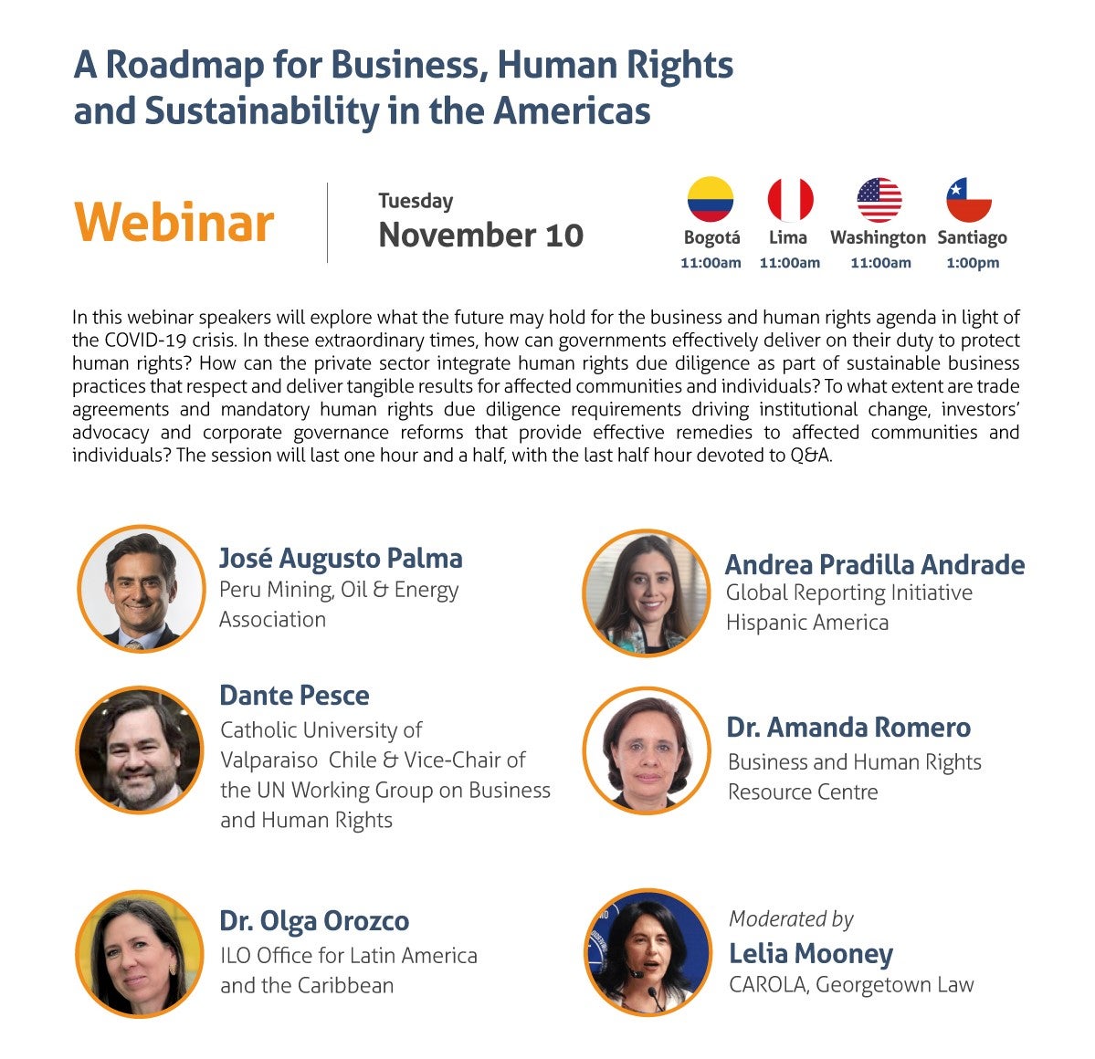 A Roadmap for Business, Human Rights and Sustainability in the Americas Webinar Tuesday, November 10 11:00 am Washington, DC / Bogota / Lima 1:00 pm Santiago de Chile In this webinar speakers will explore what the future may hold for the business and human rights agenda in light of the COVID-19 crisis. In these extraordinary times, how can governments effectively deliver on their duty to protect human rights? How can the private sector integrate human rights due diligence as part of sustainable business practices that respect and deliver tangible results for affected communities and individuals? To what extent are trade agreements and mandatory human rights due diligence requirements driving institutional change, investors’ advocacy and corporate governance reforms that provide effective remedies to affected communities and individuals? The session will last one hour and a half, with the last half hour devoted to Q&A. - José Augusto Palma, Peru Mining, Oil & Energy Association - Dante Pesce, Catholic University of Valparaiso Chile & Vice-Chair of the UN Working Group on Business and Human Rights - Andrea Pradilla Andrade, Global Reporting Initiative - Amanda Romero, Business and Human Rights Resource Centre - Olga Orozco, ILO Office for Latin America and the Caribbean Moderated by: Lelia Mooney, CAROLA, Georgetown Law