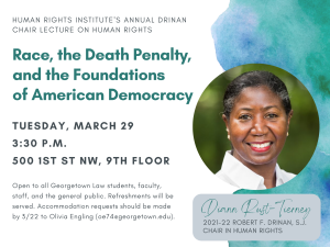 Poster with picture of Professor Diann Rust-Tierney. Text reads "Human Rights Institute's Annual Drinan chair lecture on human rights". Race, the Death Penalty, and the Foundations of American Democracy. tuesday, March 29 3:30 P.M. 500 1st St NW, 9th Floor. Open to all Georgetown Law students, faculty, staff, and the general public. Refreshments will be served. Accommodation requests should be made by 3/22 to Olivia Engling (oe74@georgetown.edu).