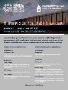 CENTER on NATIONAL SECURITY
GEORGETOWN LAW

ENVIRONMENTAL LAW & POLICY PROGRAM
GEORGETOWN LAW

THE NATIONAL SECURITY CHALLENGES OF CLIMATE CHANGE
MARCH 7 | 4:00 - 7:00 P.M. EST
GEORGETOWN LAW, 500 1ST, 9TH FLOOR

Join a leading group of academics, policy experts, and Pentagon leaders as we grapple with challenging domestic and international issues at the intersection of climate change, environmental law and national security. 

DOMESTIC CONSIDERATIONS

MODERATOR:
Judge Alice Hill

David M. Rubenstein Senior Fellow for Energy and the Environment at the Council on Foreign Relations

PANELISTS:

John Conger
Director Emeritus of the Center for Climate and Security and Senior Advisor to the Council on Strategic Risks

Will Rogers
Senior Climate Advisor, Department of the Army

Deb Loomis
Senior Advisor for Climate Change, Office of the Secretary of the Navy

INTERNATIONAL CONSIDERATIONS

MODERATOR: 
Mark Nevitt
Associate Professor of Law at Emory University School of Law

PANELISTS:

Carl Bruch 
Senior Attorney; Director, International Programs,Environmental Law Institute

Marcus King
Professor of Practice in Environmental and International Affairs in the Science and Technology in International Affairs Program (STIA) at Georgetown University’s Edmund A. Walsh School of Foreign Service

Erin Sikorsky
Director of the Center for Climate and Security (CCS), and the International Military Council on Climate and Security (IMCCS)

Reception to follow