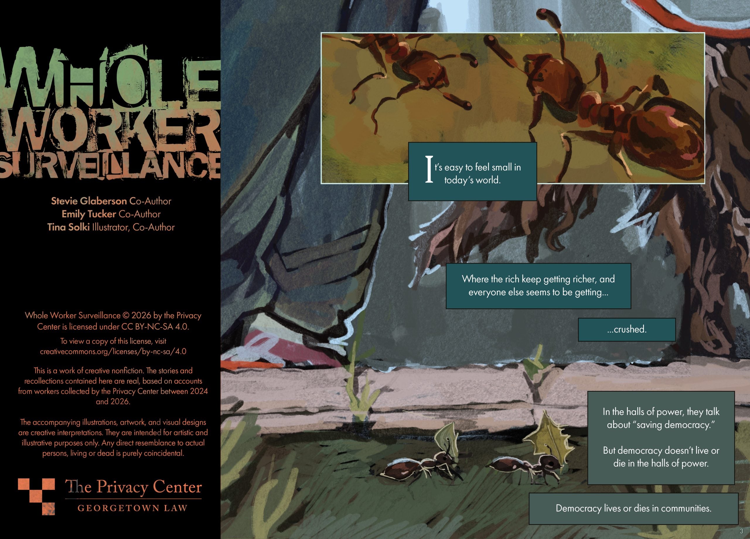 Whole Worker Surveillance Stevie Glaberson, Co-Author Emily Tucker, Co-Author Tina Solki, Illustrator, Co-Author Whole Worker Surveillance © 2026 by The Privacy Center is licensed under CC BY-NC-SA 4.0. To view a copy of this license, visit creativecommons.org/licenses/by-nc-sa/4.0 This is a work of creative nonfiction. The stories and recollections contained here are real, based on accounts from workers collected by the Privacy Center between 2024 and 2026. The accompanying illustrations, artwork, and visual designs are creative interpretations. They are intended for artistic and illustrative purposes only. Any direct resemblance to actual persons, living or dead is purely coincidental. Page Description: This page depicts a zoomed-in illustration of an outdoor scene with two ants crawling together on grass, each carrying leaves that are as big as the ants’ own bodies. A second illustration is superimposed in a rectangular frame at the top of the page, featuring an even more zoomed-in illustration of the two ants crawling. The text reads: It’s easy to feel small in today’s world. Where the rich keep getting richer, and everyone else seems to be getting . . . crushed. In the halls of power, they talk about “saving democracy.” But democracy doesn’t live or die in the halls of power. Democracy lives or dies in communities.
