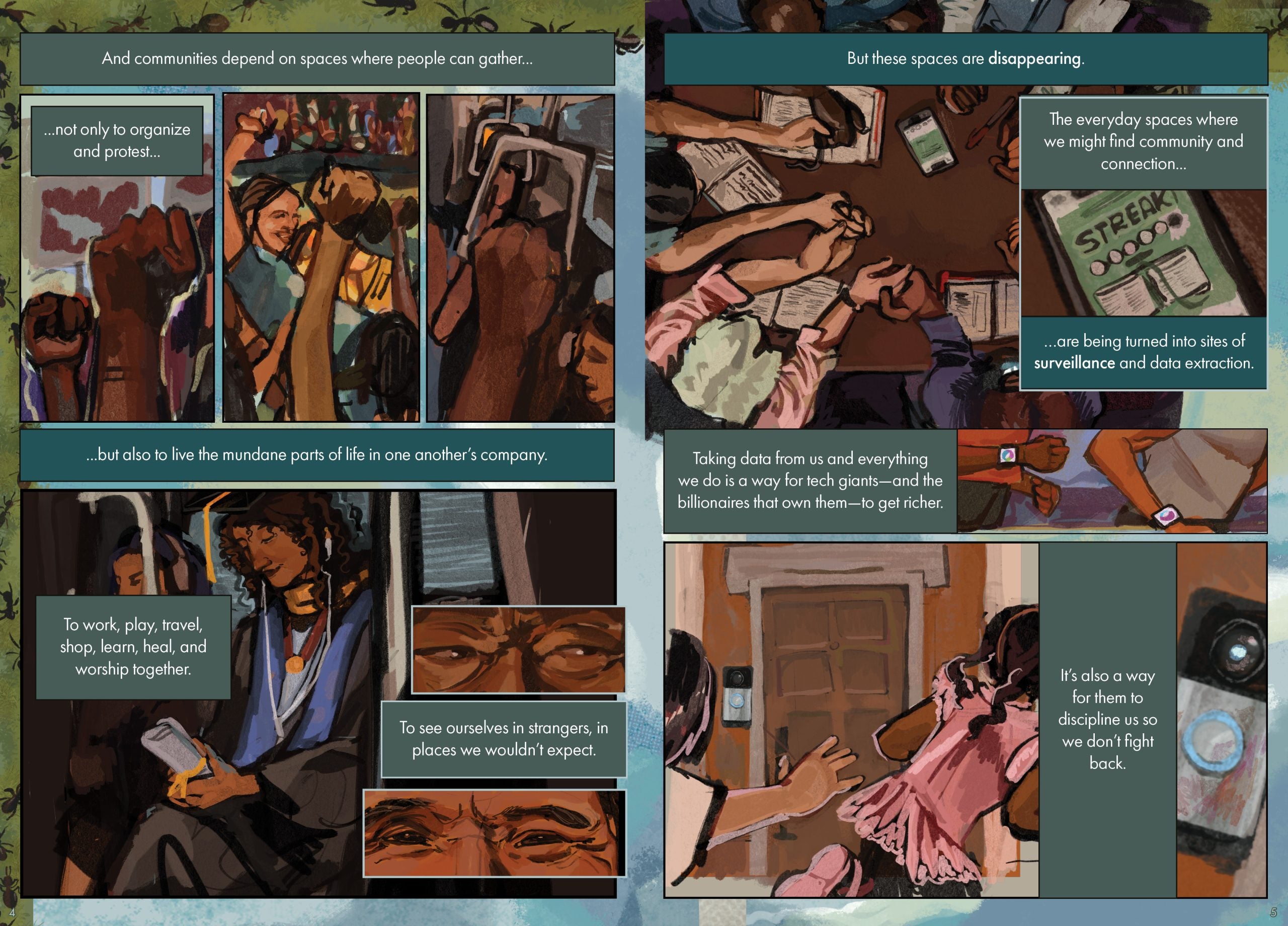 Page 4 Page Description: This page shows a collage of illustrations on an earth-toned green background that has tiny ants crawling across it. The top half is made up of three vertical illustrations in a rectangular frame side by side. From the left, the first illustration depicts two raised fists and an abstracted protest sign in the background; the second illustration shows multiple individuals with their hands raised, one person’s face is partially visible and bearing a smile; the third shows a hand raised to grab an overhead handle of a crowded subway train. The bottom half depicts a woman with long curly hair sitting on the subway in her graduation cap and gown, with a diploma in hand, listening to music, and two superimposed illustrations zoomed in on the eyes of two people -- one curious, the other showing friendly recognition. The text is arranged in five text boxes around and above the images. The text reads: And communities depend on spaces where people can gather…not only to organize and protest...but also to live the mundane parts of life in one another’s company. To work, play, travel, shop, learn, heal, and worship together. To see ourselves in strangers, in places we wouldn’t expect. Page 5 Page description: This page features a collage of five illustrations. At the top is an illustration of five people sitting at a circular table and holding hands, with open books in front of them and a phone in the middle. To the right is a zoomed-in illustration of the phone screen, which shows an image of a book and the word “STREAK” directly above it. In the middle is an illustration of two people running with smartwatches on their wrists. At the bottom is an illustration of a child running past a door with a Ring camera, with another figure’s arm reaching out toward the child’s back as she runs away. To the right of that is a zoomed-in illustration of the Ring camera. The text is arranged in 5 text boxes around and above the images. The text reads: But these spaces are disappearing. The everyday spaces where we might find community and connection...are being turned into sites of surveillance and data extraction. Taking data from us and everything we do is a way for tech giants—and the billionaires that own them—to get richer. It’s also a way for them to discipline us so we don’t fight back.