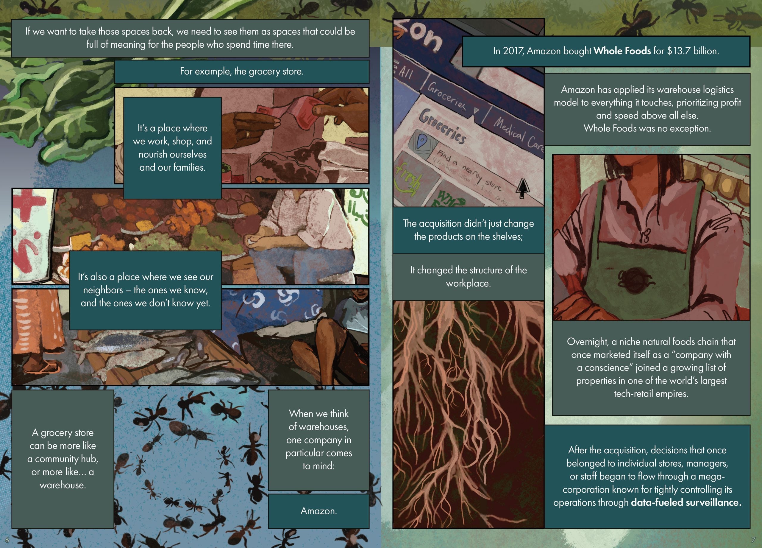 Page 6 Page description: The background contains an illustration of ants crawling on grass across the top, leafy greens, and, toward the bottom, blue sky and a spiral of crawling ants. On top of the background are three horizontally-oriented illustrations. The top illustration shows two hands exchanging a bill at the grocery store; the middle shows a person sitting next to a colorful display of fruits and vegetables; and the bottom shows a live fish laid out for sale on a wooden board. The text is arranged in seven text boxes around and above the images. The text reads: If we want to take those spaces back, we need to see them as spaces that could be full of meaning for the people who spend time there. For example, the grocery store. It’s a place where we work, shop, and nourish ourselves and our families. It’s also a place where we work and a place where we see our neighbors – the ones we know and the ones we don’t know yet. A grocery store can be more like a community hub, or more like... a warehouse. When we think of warehouses, one company in particular comes to mind. Amazon. Page 7 Page description: The background contains an illustration of ants crawling on grass across the top, with the rest of the page backed by a wash of lighter green. Three illustrations appear on top of this background. At the top left is an illustration of a screen depicting an Amazon grocery store locator interface, with the words “Groceries,” “Find a nearby store” and two icons--one showing the word “fresh” and the other a portion of the words “Whole Foods.” The middle-right illustration depicts a store worker in a green apron and pink shirt. The bottom-left illustration depicts the roots of a tree. The text is arranged in six text boxes around and above the images, in white text on green backgrounds. The text reads: In 2017, Amazon bought Whole Foods for $13.7 billion. Amazon has applied its warehouse logistics model to everything it touches, prioritizing profit and speed above all else. Whole Foods was no exception. The acquisition didn’t just change the products on the shelves; It changed the structure of the workplace. Overnight, a niche natural foods chain that once marketed itself as a “company with a conscience” joined a growing list of properties in one of the world’s largest tech-retail empires. After the acquisition, decisions that once belonged to individual stores, managers, or staff began to flow through a mega- corporation known for tightly controlling its operations through data-fueled surveillance.