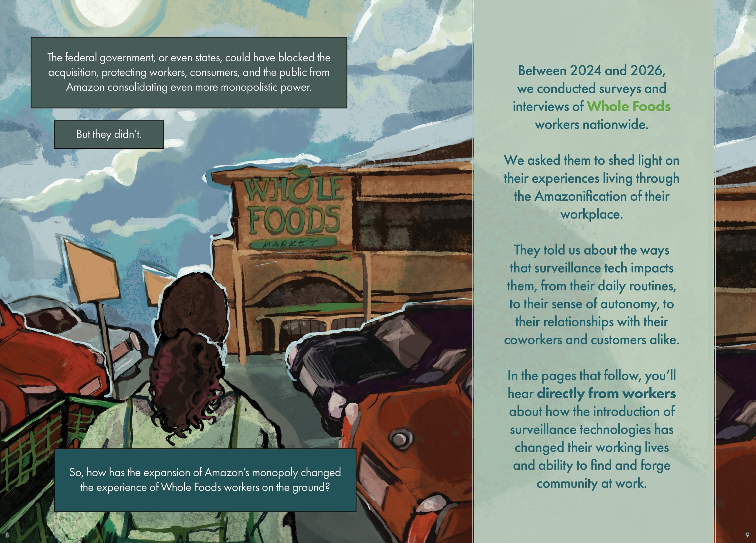 Pages 8-9 Page description: This is an illustration of a Whole Foods parking lot, with cars parked in front of the store and an individual with a green shopping cart standing in the parking lot and looking at the Whole Foods store in front of her. It is unclear whether the individual is a shopper or a worker. Above the Whole Foods store is a blue, cloudy sky and a shining sun. The text reads: The federal government, or even states, could have blocked the acquisition, protecting workers, consumers, and the public from Amazon consolidating even more monopolistic power. But they didn’t. So, how has the expansion of Amazon’s monopoly changed the experience of Whole Foods workers on the ground? Between 2024 and 2026, we conducted surveys and interviews of Whole Foods workers nationwide. We asked them to shed light on their experiences living through the Amazonification of their workplace. They told us about the ways that surveillance tech impacts them, from their daily routines, to their sense of autonomy, to their relationships with their coworkers and customers alike. In the pages that follow, you’ll hear directly from workers about how the introduction of surveillance technologies has changed their working lives and ability to find and forge community at work.