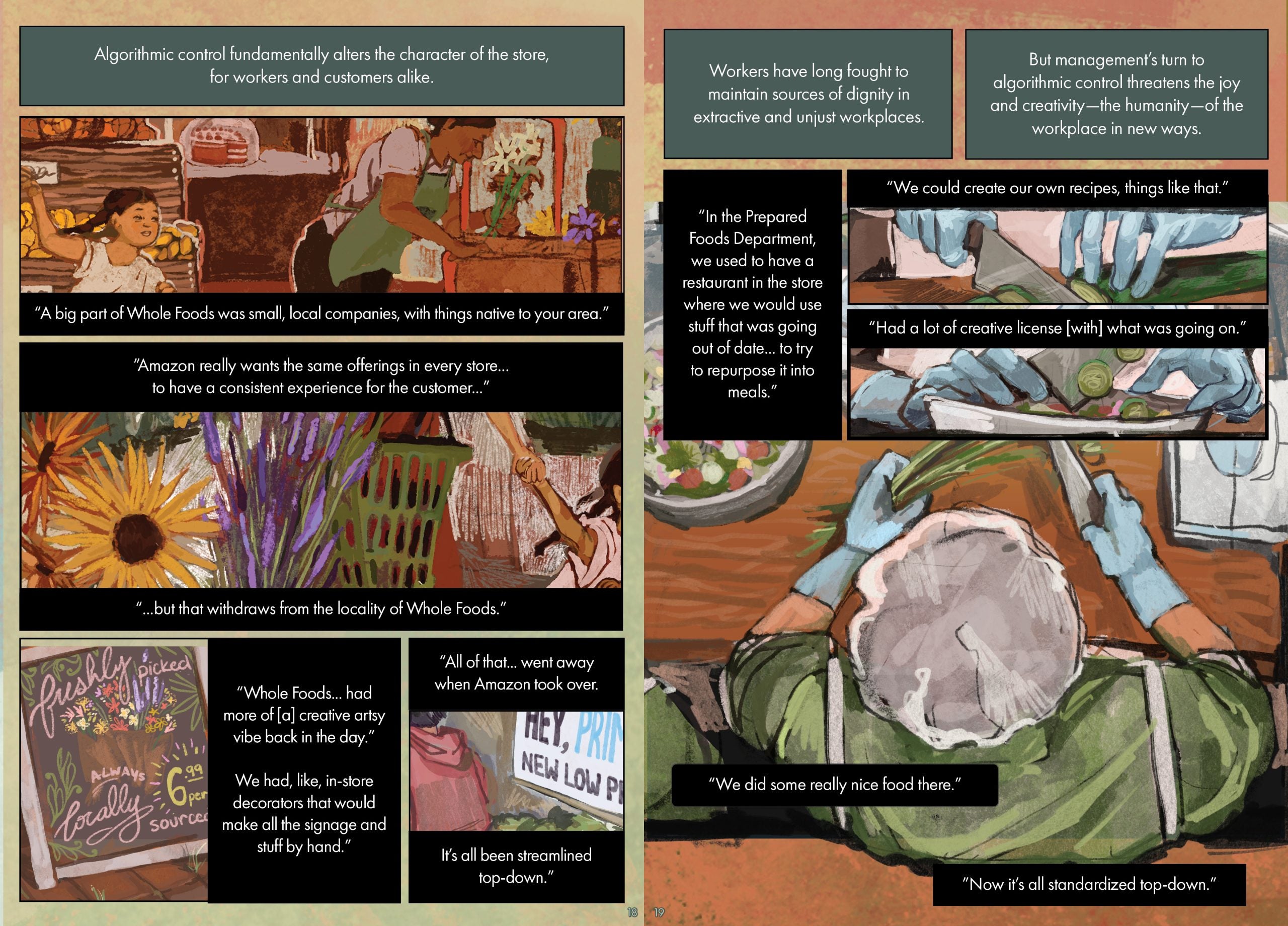 Page 18 Page description: This page contains four illustrations on a light green-and-orange background. The top illustration depicts the bakery and floral section of a market with bread, cake, and flowers on various stands. A worker in a green apron is arranging the flowers, and a little girl runs behind her. The middle illustration depicts a woman and child walking through the flower section, with large yellow and purple flowers taking up the left-hand side of the illustration. The bottom left illustration is a chalkboard with drawings of flowers and text that says “freshly picked, always locally sourced, 6.99 per.” The bottom left illustration shows an aisle of green vegetables with a partially-visible sign that says “Hey PRIM[word cut off], New Low.” Six text boxes surround the illustration. The text reads: Algorithmic control fundamentally alters the character of the store, for workers and customers alike. “A big part of Whole Foods was small, local companies, with things that are, you know, native to your area.” ”Amazon really wants the same products, the same offerings in every store to have a consistent experience for the customer...” “...but that withdraws from the locality of Whole Foods.” “Whole Foods... had more of [a] creative artsy vibe back in the day.” We had, like, in-store decorators that would make all the signage and stuff by hand.” “All of that. . . went away when Amazon took over. It’s all been streamlined top-down.” Page 19 Page description: Three different point-of-view illustrations of a prepared food department worker chopping vegetables and preparing a salad. The worker wears a white hairnet with a white apron, green shirt, and blue gloves. Five text boxes surround the illustration. The text reads: Workers have long fought to maintain sources of dignity in extractive and unjust workplaces. But management’s turn to algorithmic control threatens the joy and creativity—the humanity—of the workplace in new ways. “In the Prepared Foods Department, we used to have a restaurant in the store where we would use stuff that was going out of date... to try to repurpose it into meals.” “We could create our own recipes, things like that.” “Had a lot of creative license [with] what was going on.” “We did some really nice food there.” ”Now it’s all standardized top-down.”