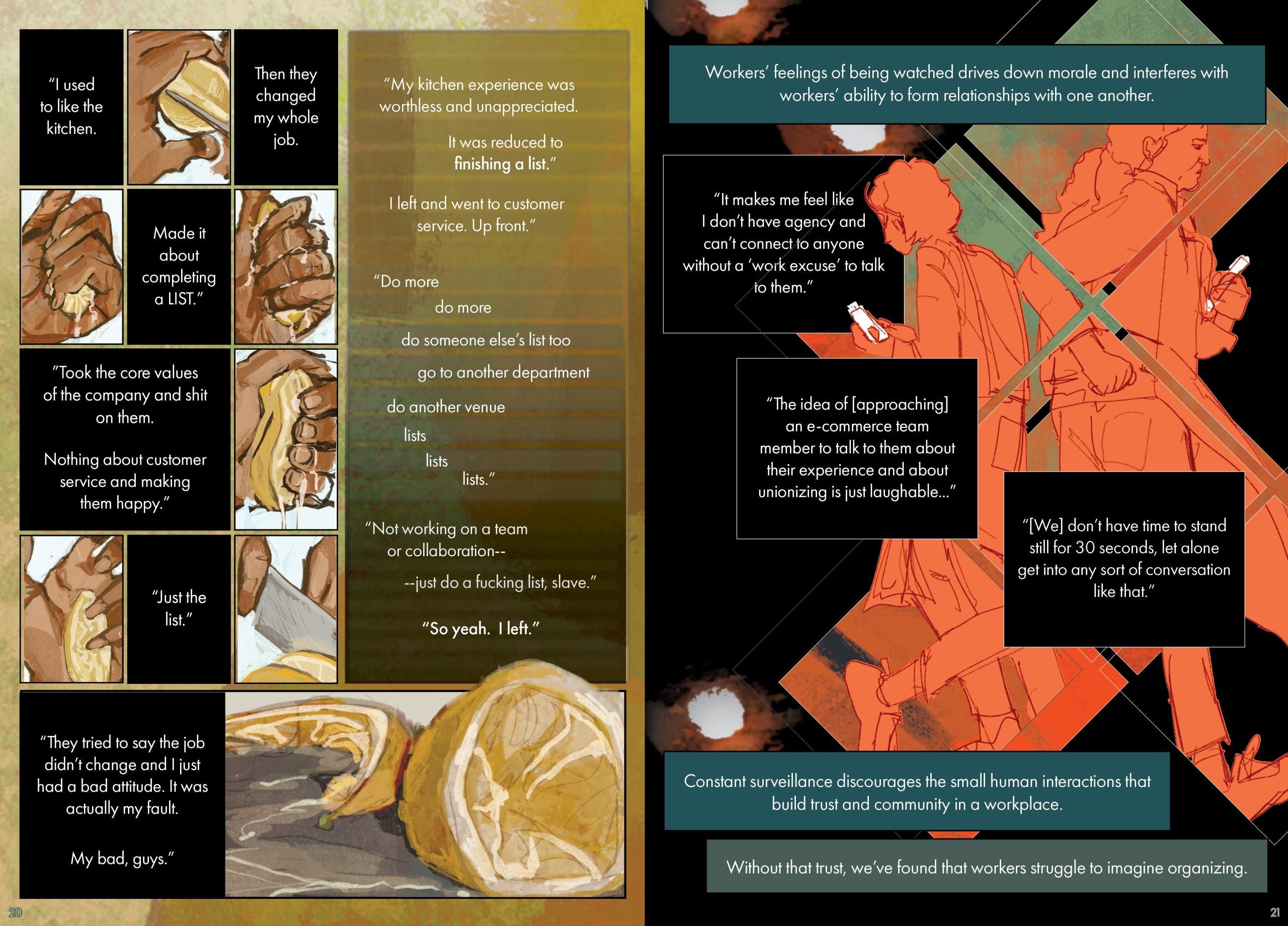 Page 20 Page description: Six progressive illustrations of a person slicing and squeezing a lemon with the dried-out lemon slices depicted on the bottom right corner. Seven text boxes surround the illustration. The text reads: “I used to like the kitchen.” ”Then they changed my whole job.” “Made it about completing a LIST.” ”Took the core values of the company and shit on them.” “Nothing about customer service and making them happy.” “Just the list.” “They tried to say the job didn’t change and I just had a bad attitude. It was actually my fault. My bad, guys.” “My kitchen experience was worthless and unappreciated. It was reduced to finishing a list.” “I left and went to customer service. Up front.“ “Do more do more do someone else’s list too go to another department do another venue lists list list.” “Not working on a team or collaboration– --just do a fucking list, slave.” “So yeah. I left.” Page 21 Page description: The illustration spans across 6 squares put together like a puzzle, showing two Whole Foods workers, painted in neon orange, walking past each other and looking at their phone screens. Six text boxes surround the illustration. The text reads: Workers’ feelings of being watched drives down morale, and it interferes with workers’ ability to form relationships with one another. “It makes me feel like I don’t have agency and can’t connect to anyone without a ‘work excuse’ to talk to them.” “The idea of [approaching] an e-commerce team member to talk to them about their experience and about unionizing is just laughable...” “[We] don’t have time to stand still for 30 seconds, let alone get into any sort of conversation like that.” Constant surveillance discourages those small human interactions that build trust and community in the workplace. We’ve found that, without that trust, workers struggle to imagine organizing.