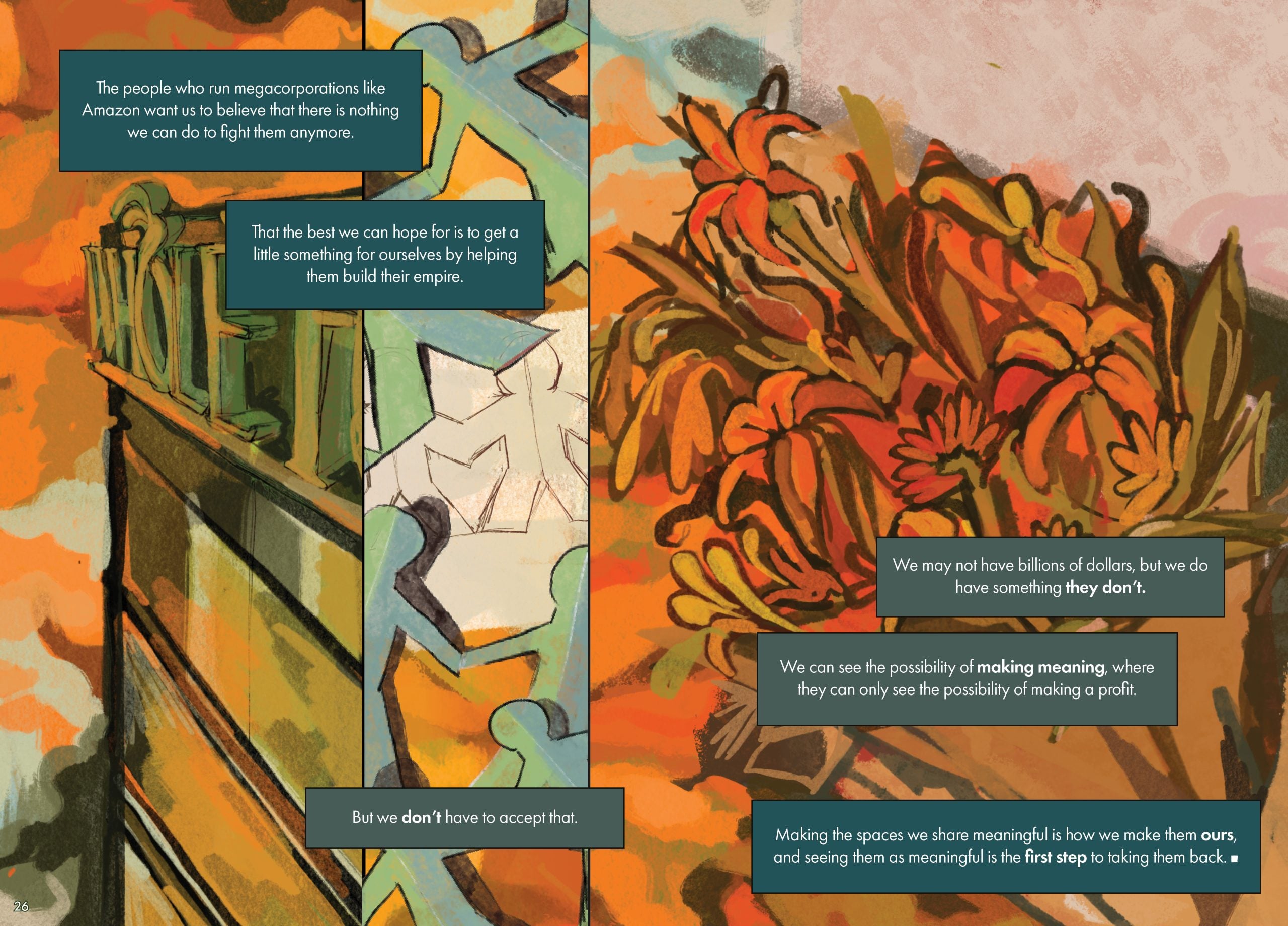 Page 26 Page description: This page shows two vertical illustrations. On the left is a corner of a glass corporate building with a large sign across the top bearing the letters “W-H-OL-E F-” in a stylized script, with a fiery orange sky behind it. On the right is a paper-doll chain colored in blue and green, with the same fiery orange sky as a backdrop. Three text boxes surround the illustration. The text reads: The people who run megacorporations like Amazon want us to believe that there is nothing we can do to fight them anymore. That the best we can hope for is to get a little something for ourselves by helping them build their empire. But we don’t have to accept that. Page 27 Page description: A bouquet of flowers that are orange, red, and green, on a fiery orange background. Three text boxes surround the illustration. The text reads: We may not have billions of dollars, but we do have something they don’t. We can see the possibility of making meaning, where they can only see the possibility of making a profit. Making the spaces we share meaningful is how we make them ours, and seeing them as meaningful is the first step to taking them back. A square indicates the end of the narrative.