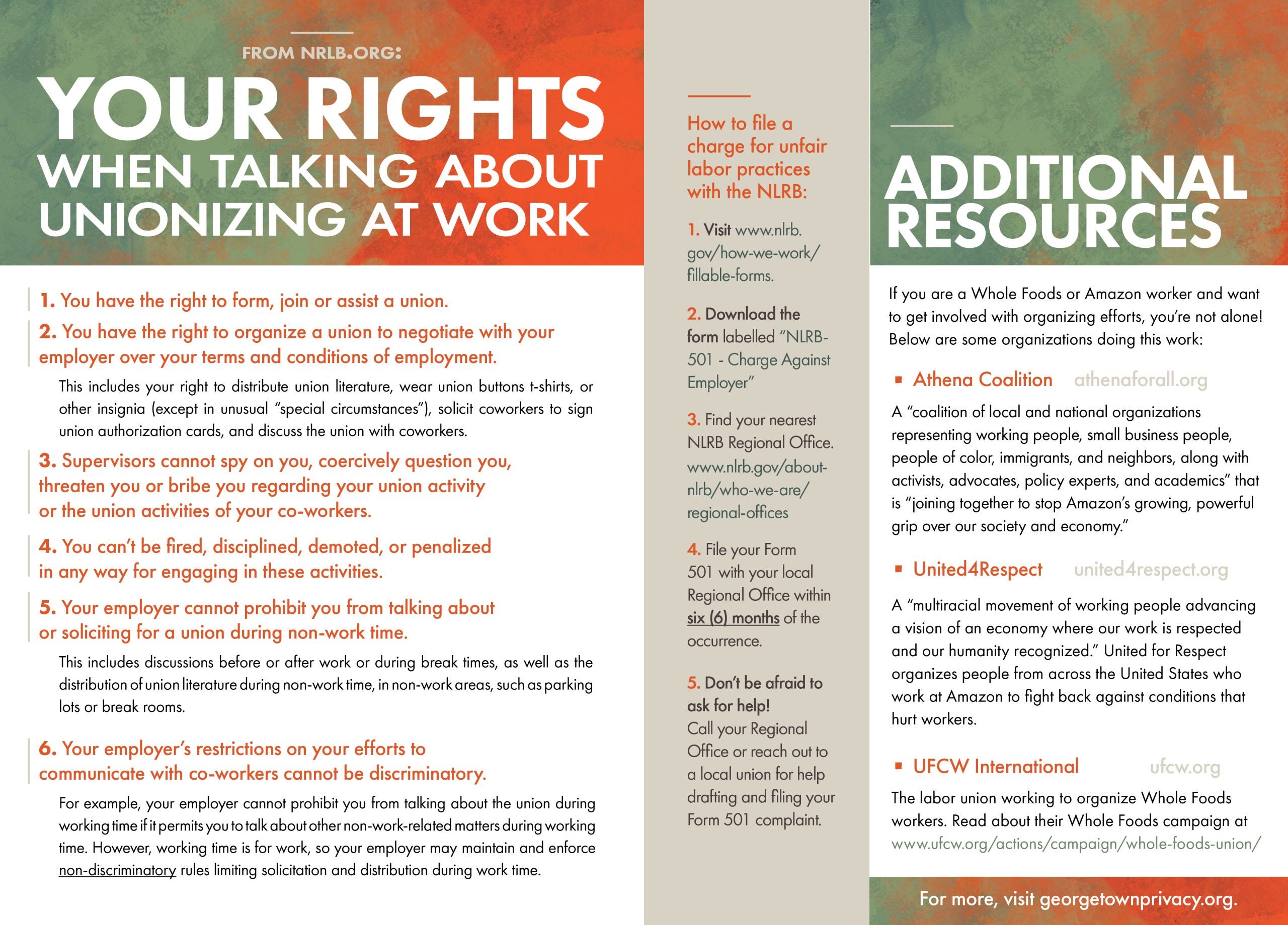 Page 28 From NRLB.org: Your Rights When Talking About Unionizing at Work You have the right to form, join or assist a union. You have the right to organize a union to negotiate with your employer over your terms and conditions of employment. This includes your right to distribute union literature, wear union buttons t-shirts, or other insignia (except in unusual “special circumstances”), solicit coworkers to sign union authorization cards, and discuss the union with coworkers. Supervisors cannot spy on you, coercively question you, threaten you or bribe you regarding your union activity or the union activities of your co-workers. You can’t be fired, disciplined, demoted, or penalized in any way for engaging in these activities. Your employer cannot prohibit you from talking about or soliciting for a union during non-work time. This includes discussions before or after work or during break times, as well as the distribution of union literature during non-work time, in non-work areas, such as parking lots or break rooms. Your employer’s restrictions on your efforts to communicate with co-workers cannot be discriminatory. For example, your employer cannot prohibit you from talking about the union during working time if it permits you to talk about other non-work-related matters during working time. However, working time is for work, so your employer may maintain and enforce non-discriminatory rules limiting solicitation and distribution during work time. Page 29 How to file a charge for unfair labor practices with the NLRB: Visit the NLRB's fillable forms page. Download the form labeled “NLRB-501 - Charge Against Employer” Find your nearest NLRB Regional Office. www.nlrb.gov/about-nlrb/who-we-are/regional-offices File your Form 501 with your local Regional Office within six (6) months of the occurrence. Don’t be afraid to ask for help! Call your Regional Office or reach out to a local union for help drafting and filing your Form 501 complaint. ADDITIONAL RESOURCES. If you are a Whole Foods or Amazon worker and want to get involved with organizing efforts, you’re not alone! Below are some organizations doing this work: Athena Coalition, athenaforall.org A “coalition of local and national organizations representing working people, small business people, people of color, immigrants, and neighbors, along with activists, advocates, policy experts, and academics” that is “joining together to stop Amazon’s growing, powerful grip over our society and economy.” United4Respect, united4respect.org A “multiracial movement of working people advancing a vision of an economy where our work is respected and our humanity recognized.” United for Respect organizes people from across the United States who work at Amazon to fight back against conditions that hurt workers. UFCW International, ufcw.org The labor union working to organize Whole Foods workers. Read about their Whole Foods campaign at www.ufcw.org/actions/campaign/whole-foods-union/ For more, visit georgetownprivacy.org