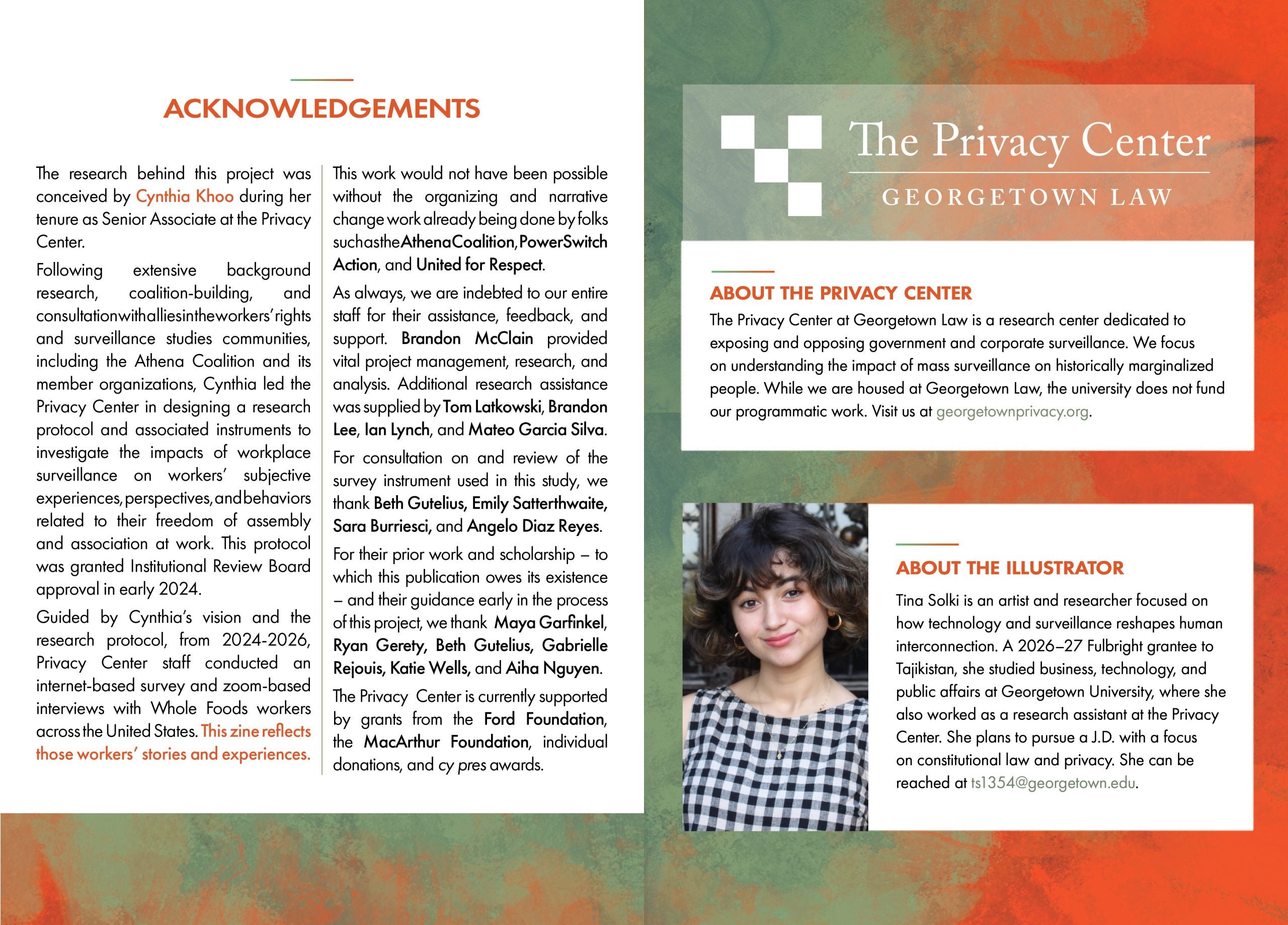 Page 30 Acknowledgments The research behind this project was conceived by Cynthia Khoo during her tenure as Senior Associate at the Privacy Center. Cynthia led the Privacy Center in designing a research protocol and associated instruments to investigate the impacts of workplace surveillance on workers’ subjective experiences, perspectives, and behaviors related to their freedom of assembly and association at work, following extensive background research, coalition-building, and consultation with allies in the workers’ rights and surveillance studies communities, including the Athena Coalition and its member organizations, This protocol was granted Institutional Review Board approval in early 2024. Guided by Cynthia’s vision and the research protocol, Privacy Center staff conducted an internet-based survey and zoom-based interviews with WholeFoods workers across the United States between 2024 and 2026. This zine reflects those workers’ stories and experiences. This work would not have been possible without the organizing and narrative change work already being done by folks such as the Athena Coalition, PowerSwitch Action, and United for Respect. As always, we are indebted to our entire staff for their assistance, feedback, and support. Brandon McClain provided vital project management, research, and analysis. Additional research assistance was supplied by Tom Latkowski, Brandon Lee, Ian Lynch, and Mateo Garcia Silva. For consultation on and review of the survey instrument used in this study, we thank Beth Gutelius, Emily Satterthwaite, Sara Burriesci, and Angelo Diaz Reyes. For their prior work and scholarship – to which this publication owes its existence – and their guidance early in the process of this project, we thank Maya Garfinkel, Ryan Gerety, Beth Gutelius, Aiha Nguyen, Gabrielle Rejouis, and Katie Wells. The Privacy Center is currently supported by grants from the Ford Foundation, the MacArthur Foundation, individual donations, and cy pres awards. Page 31 Logo: The Privacy Center, Georgetown Law About The Privacy Center The Privacy Center at Georgetown Law is a research center dedicated to exposing and opposing government and corporate surveillance. We focus on understanding the impact of mass surveillance on historically marginalized people. While we are housed at Georgetown Law, the university does not fund our programmatic work. Visit us at georgetownprivacy.org. About the Illustrator. Tina Solki is an artist and researcher focused on how technology and surveillance reshapes human interconnection. A 2026–27 Fulbright grantee to Tajikistan, she studied business, technology, and public affairs at Georgetown University, where she also worked as a research assistant at the Privacy Center. She plans to pursue a J.D. with a focus on constitutional law and privacy. She can be reached at ts1354@georgetown.edu.