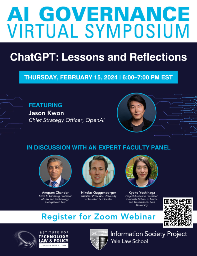 Event flyer | “AI Governance Virtual Symposium: ChatGPT: Lessons and Reflections | Thursday, February 15, 2024 | 6:00–7:00 PM EST | Featuring Jason Kwon, Chief Strategy Officer, OpenAI, in discussion with an expert faculty panel: Anupam Chander, Scott K. Ginsberg Professor of Law and Technology, Georgetown Law; Nikolas Guggenberger, Assistant Professor, University of Houston Law Center; Kyoko Yoshinaga, Project Associate Professor, Graduate School of Media and Governance, Keio University | Register for Zoom Webinar” | registration QR code, Georgetown Law Institute for Technology Law & Policy logo, and Yale Law School Information Society Project logo