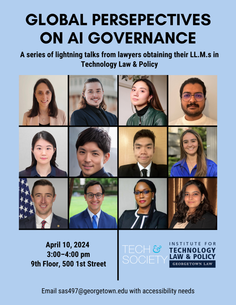 A flyer with the headshots of twelve lawyers and the logos of the Georgetown University Tech & Society Initiative and the Institute for Technology Law & Policy at Georgetown Law, reading: "Global Perspectives on AI Governance: A series of lightning talks from lawyers obtaining their LL.M.s in Technology Law & Policy | April 10, 2024; 3:00-4:00 pm; 9th floor, 500 1st Street | Email sas497@georgetown.edu with accessibility needs."