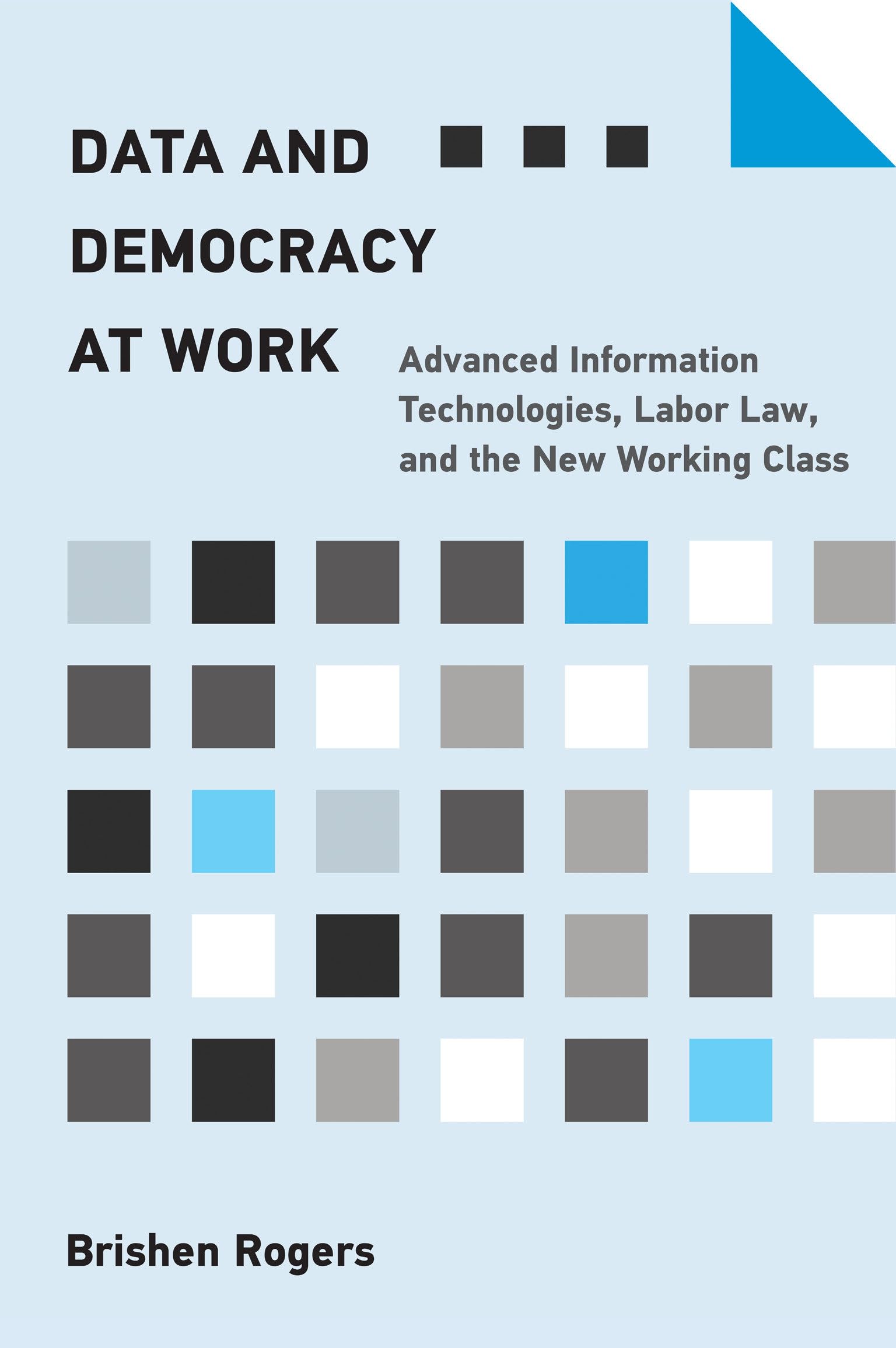 The cover of Brishen Rogers' book: Data and Democracy at Work: Advanced Information Technologies, Labor Law, and the New Working Class. Over a light blue background are the book title and author's name in black text along with small squares of varying shades of blue, gray, white, and black.