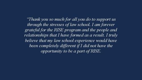 Thank you so much for all you do to support us through the stresses of law school. I am forever grateful for the RISE program and the people and relationships that I have formed as a result. I truly believe that my law school experience would have been completely different if I did not have the opportunity to be a part of RISE. 2018-2019 RISE Fellow