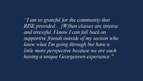 I am so grateful for the community that RISE provided… [W]hen classes are intense and stressful, I know I can fall back on supportive friends outside of my section who know what I'm going through but have a little more perspective because we are each having a unique Georgetown experience.