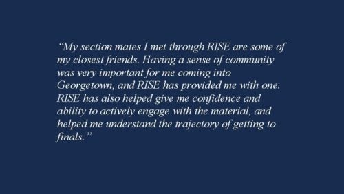 My section mates I met through RISE are some of my closest friends. Having a sense of community was very important for me coming into Georgetown, and RISE has provided me with one. RISE has also helped give me confidence and ability to actively engage with the material, and helped me understand the trajectory of getting to finals.