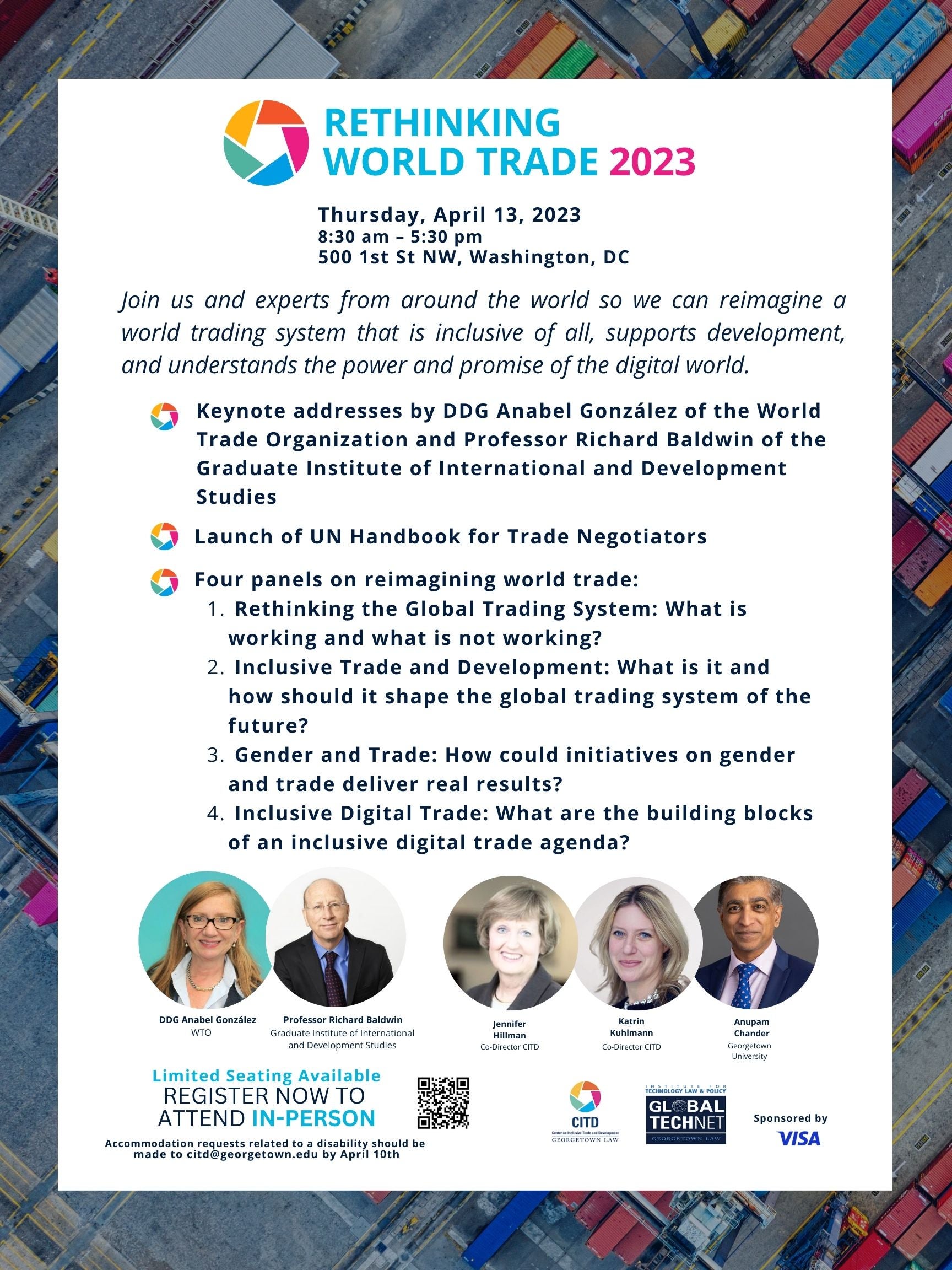 Rethinking World Trade 2023 Flier which states: Date: Thursday, April 13, 2023 Time: 8:30 am - 5:30 pm Address: 500 1st St NW, Washington, DC Join us and experts from around the world so we can reimagine a world trading system that is inclusive of all, supports development, and understands the power and promise of the digital world. 1. Keynote addresses by DDG Anabel González of the World Trade Organization and Professor Richard Baldwin of the Graduate Institute of International and Development Studies. 2. Launch of UN Handbook for Trade Negotiators. 3. Four panels on reimagining world trade: Rethinking the Global Trading System: What is working and what is not working? Inclusive Trade and Development: What is it and how should it shape the global trading system of the future? Gender and Trade: How could initiatives on gender and trade deliver real results? Inclusive Digital Trade: What are the building blocks of an inclusive digital trade agenda? Limited Seating Available REGISTER NOW TO ATTEND IN-PERSON Accommodation requests related to a disability should be made to citd@georgetown.edu by April 10th. Photos of panelists in order: DDG Anabel Gonzalez WTO, Professor Richard Baldwin Graduate Institute of International Development Studies, Jennifer Hillman Co-Director CITD, Katrin Kuhlmann Co-Director CITD, Anupam Chander Georgetown University. Organized by Center on International Trade and Development and the Global Tech Net Working Group, sponsored by VISA.