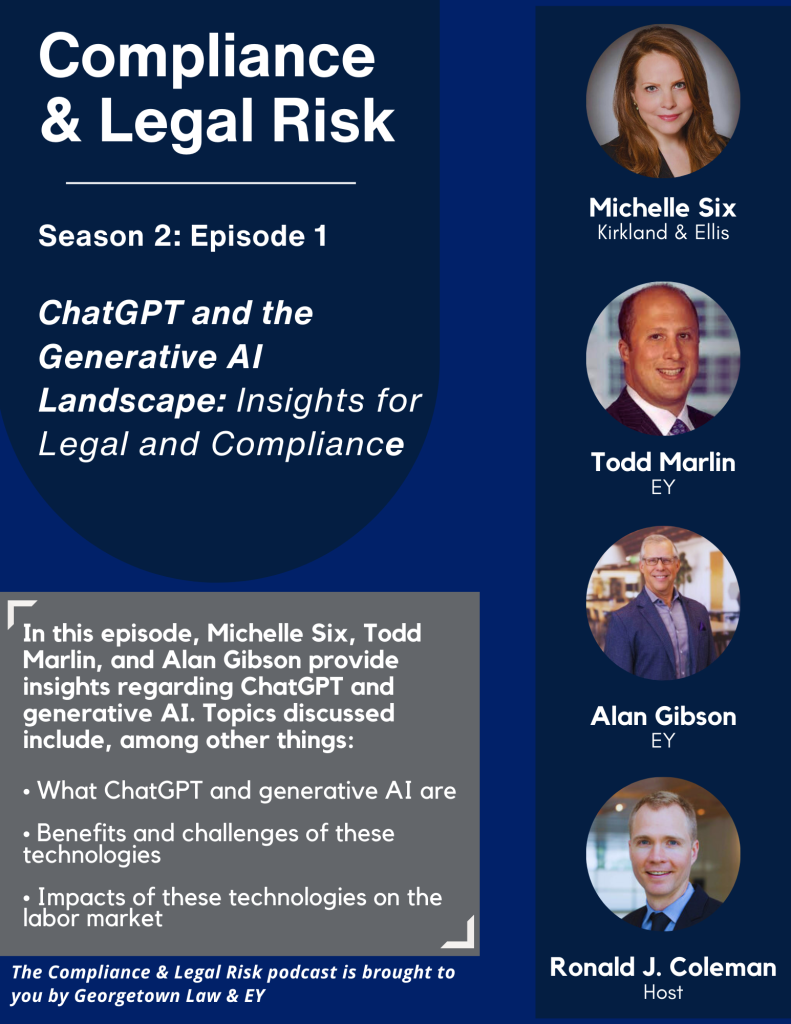 Flyer for podcast season 2 episode 1 stating: Compliance & Legal Risk Season 2: Episode 1 ChatGPT and the Generative AI Landscape: Insights for Legal and Compliance. In this episode, Michelle Six, Todd Marlin, and Alan Gibson provide insights regarding ChatGPT and generative AI. Topics discussed include, among other things: what ChatGPT and generative AI are, benefits and challenges of these technologies, impact of these technologies on the labor market. The Compliance & Legal Risk podcast is brought to you by Georgetown Law & EY. Photos of panelists: Michelle Six (Kirkland & Ellis), Todd Marlin (EY), Alan Gibson (EY), Ronald J. Coleman (Host).