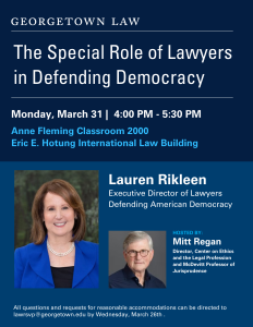 The Special Role of Lawyers Defending Democracy

with
Lauren Rikleen
Executive Director of Lawyers Defending Democracy

Hosted by:
Mitt Regan
Director, Center on Ethics and the Legal Profession and 
McDevitt Professor of Jurisprudence

Monday, March 31, 2025
4:00 PM
Anne Fleming Classroom 2000
Eric E. Hotung International Law Building