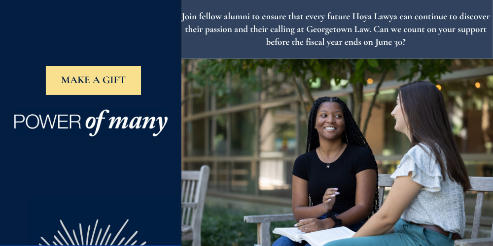 A Banner image with two students sitting on a bench talking, with the following text: Make a Gift: Power of Many: Join fellow alumni to ensure that every future Hoya Lawa can continue to discover their passion and their calling at Georgetown Law. Can we count on your support before the fiscal year ends on June 30?