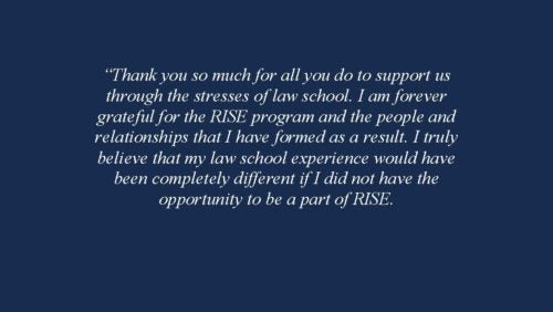Thank you so much for all you do to support us through the stresses of law school. I am forever grateful for the RISE program and the people and relationships that I have formed as a result. I truly believe that my law school experience would have been completely different if I did not have the opportunity to be a part of RISE. 2018-2019 RISE Fellow