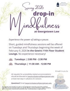 Lawyers in Balance Drop-in Mindfulness. Tuesdays from 2:00 to 2:30 PM and Thursdays from 11:30 am to noon. Gewirz 11th floor student lounge. Contact lawyersinbalance@georgetown.edu
