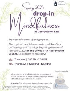 Lawyers in Balance Drop-in Mindfulness. Tuesdays from 2:00 to 2:30 PM and Thursdays from 12:00 to 12:30 PM. Gewirz 11th floor student lounge. Contact lawyersinbalance@georgetown.edu
